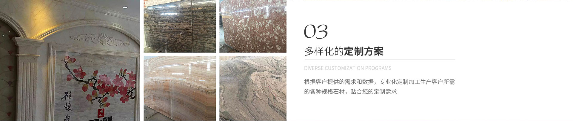 多樣化的定制方案,Diverse customization programs,根據(jù)客戶提供的需求和數(shù)據(jù)，專業(yè)化定制加工生產(chǎn)客戶所需
             的各種規(guī)格石材，貼合您的定制需求